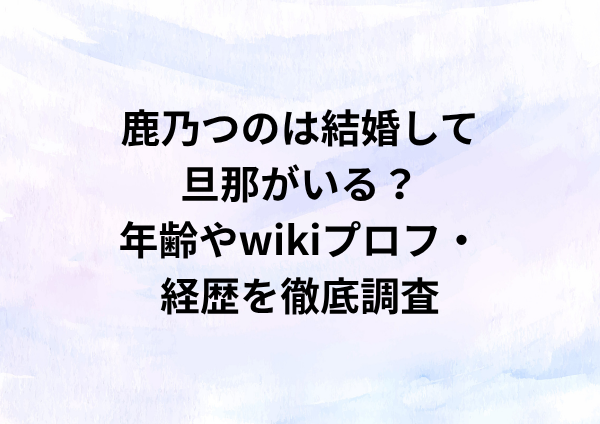 鹿乃つのは結婚して旦那がいる？年齢やwikiプロフ・経歴を徹底調査