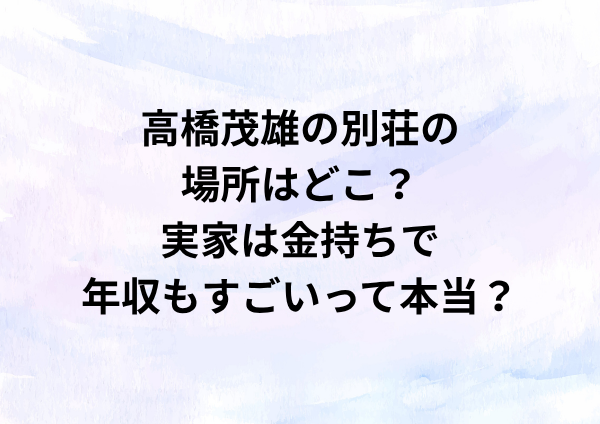 高橋茂雄の別荘の場所はどこ？実家は金持ちで年収もすごいって本当？