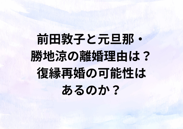 前田敦子と元旦那・勝地涼の離婚理由は？復縁再婚の可能性はあるのか？