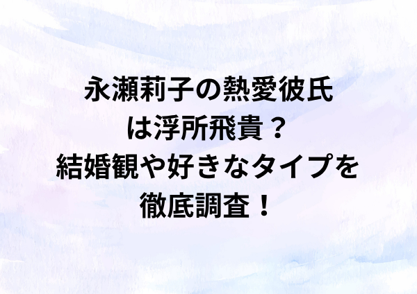 永瀬莉子の熱愛彼氏は浮所飛貴？結婚観や好きなタイプを徹底調査