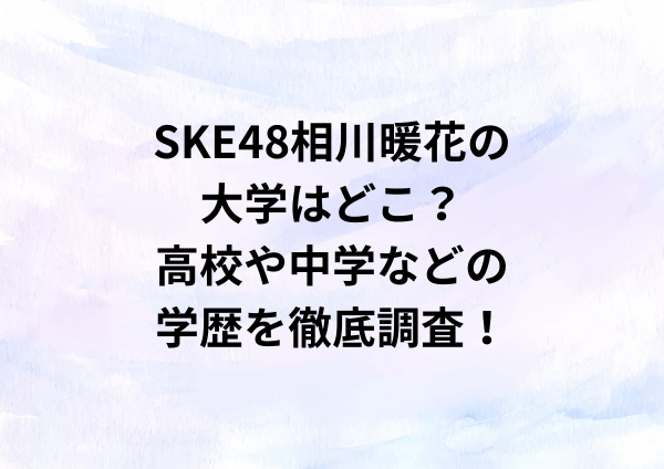 SKE48相川暖花の大学はどこ？高校や中学などの学歴を徹底調査！