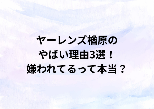 ヤーレンズ楢原のやばい理由3選！嫌われてるって本当？