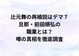 辻元舞の再婚説はデマ？旦那・前田順弘の職業とは？噂の真相を徹底調査
