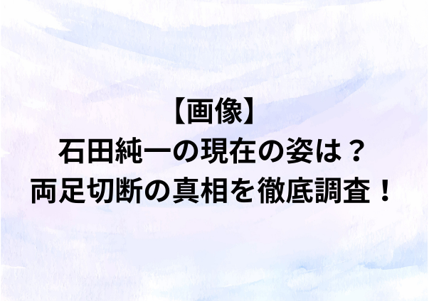 【画像】石田純一の現在の姿は？両足切断の真相を徹底調査！