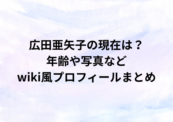 広田亜矢子の現在は？年齢や写真などwiki風プロフィールまとめ