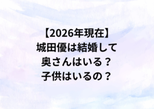 【2026年現在】城田優は結婚して奥さんはいる？子供はいるの？