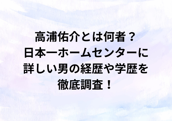 高浦佑介とは何者？”日本一ホームセンターに詳しい男”の経歴や学歴を徹底調査