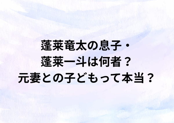 蓬莱竜太の息子・蓬莱一斗は何者？元妻との子どもって本当？